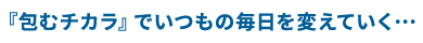 『包むチカラ』でいつもの毎日を変えていく…